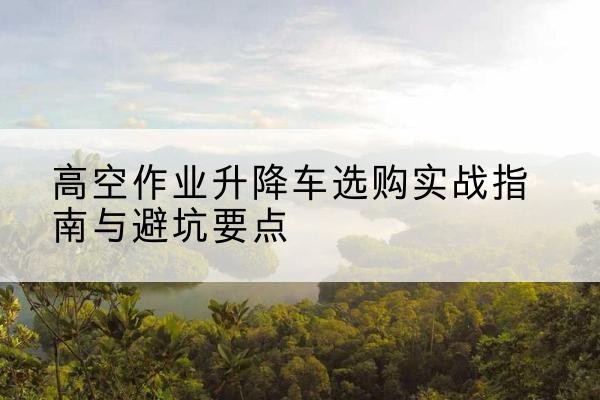 容县升降车怎么选-高空作业升降车选购实战指南与避坑要点