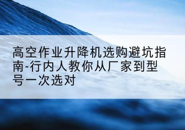 容县升降平台厂家-高空作业升降机选购避坑指南-行内人教你从厂家到型号一次选对