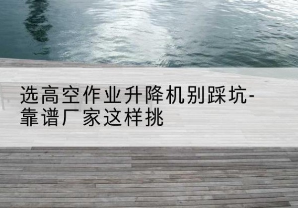 容县剪叉式升降机厂家-选高空作业升降机别踩坑-靠谱厂家这样挑