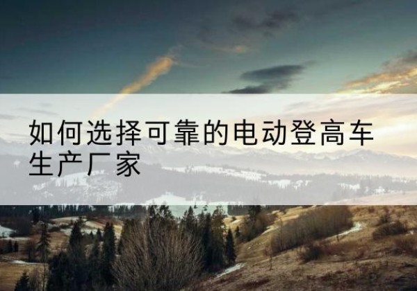 容县电动登高车厂家-如何选择可靠的电动登高车生产厂家