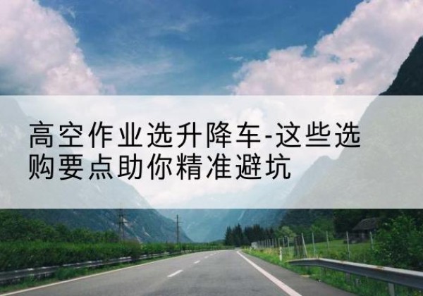 容县升降车厂家-高空作业选升降车-这些选购要点助你*避坑