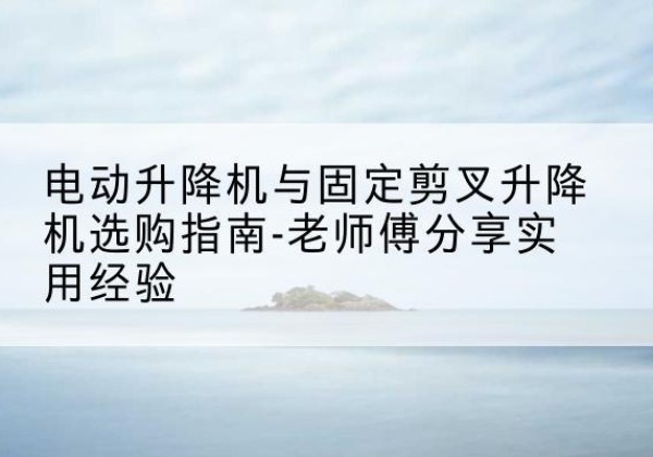 容县电动升降机怎么选-电动升降机与固定剪叉升降机选购指南-老师傅分享实用经验