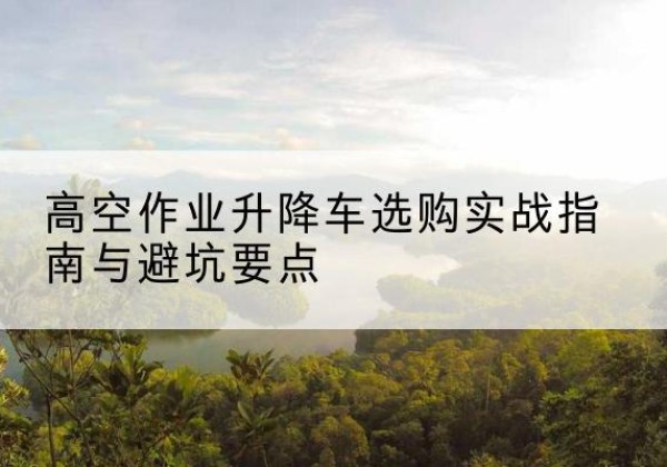 容县升降车怎么选-高空作业升降车选购实战指南与避坑要点