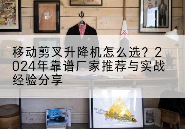 容县升降平台厂家推荐-移动剪叉升降机怎么选？2024年靠谱厂家推荐与实战经验分享